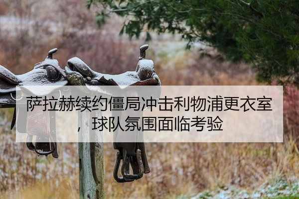萨拉赫续约僵局冲击利物浦更衣室，球队氛围面临考验
