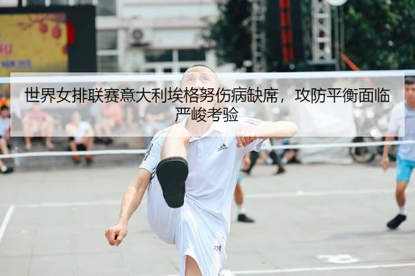 世界女排联赛意大利埃格努伤病缺席，攻防平衡面临严峻考验