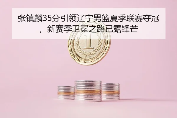 张镇麟35分引领辽宁男篮夏季联赛夺冠，新赛季卫冕之路已露锋芒